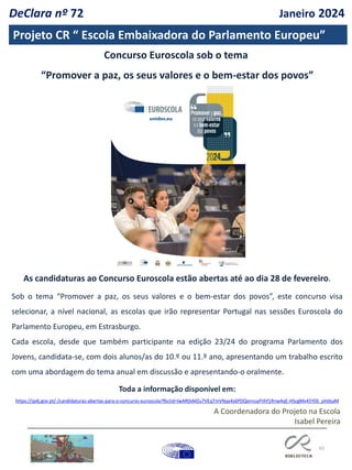 65
Projeto CR “ Escola Embaixadora do Parlamento Europeu”
As candidaturas ao Concurso Euroscola estão abertas até ao dia 28 de fevereiro.
Sob o tema “Promover a paz, os seus valores e o bem-estar dos povos”, este concurso visa
selecionar, a nível nacional, as escolas que irão representar Portugal nas sessões Euroscola do
Parlamento Europeu, em Estrasburgo.
Cada escola, desde que também participante na edição 23/24 do programa Parlamento dos
Jovens, candidata-se, com dois alunos/as do 10.º ou 11.º ano, apresentando um trabalho escrito
com uma abordagem do tema anual em discussão e apresentando-o oralmente.
Toda a informação disponível em:
https://ipdj.gov.pt/-/candidaturas-abertas-para-o-concurso-euroscola?fbclid=IwAR0sMZu7VEqTmVNqx4s6PDQxnnuyFIIhf1Rnw4qE-HScgMv45Y0S_pHdsaM
Concurso Euroscola sob o tema
“Promover a paz, os seus valores e o bem-estar dos povos”
DeClara nº 72 Janeiro 2024
A Coordenadora do Projeto na Escola
Isabel Pereira
 