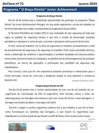 66
DeClara nº 72 Janeiro 2024
Programa “ O Braço Direito” Junior Achievement
Programa do Braço Direito
No dia 16 de Janeiro tive a importante oportunidade de participar no programa "Braço
Direito" da Junior Achievements Portugal, em que pude experienciar um dia de trabalho no
Terminal Petrolífero de Leixões, acompanhado da Engenheira Susana Melo.
O Terminal Petrolífero de Leixões (TPL) é uma instalação de alta segurança da Galp que
segue os padrões de segurança Seveso e que tem a função de descarregar produtos
petrolíferos e abastecer o norte do país, incluindo o Aeroporto Internacional Sá Carneiro.
O meu "posto de trabalho" foi na área de segurança no trabalho, principalmente a nível
de procedimentos de segurança e de segurança no trabalho. O dia incluiu atividades teóricas,
como a elaboração de relatórios e apresentações, e também atividades de natureza prática,
como visitas pormenorizadas às instalações, às plataformas de descarregamento de produtos
petrolíferos, ao centro de operações e verificações das condições de segurança dos
trabalhadores.
Para concluir, creio que foi uma experiência bastante proveitosa e interessante para a
minha formação. Como tal, creio que o programa atingiu os seus objetivos e revelou-se
bastante útil. Duarte Carvalho 11º D
Projeto Braço Direito da JAP
No dia 16 de janeiro tive a incrível oportunidade de viver um dia de trabalho de um
engenheiro de manutenção da EDP. O engenheiro, Vítor Garrido, estava a tratar da
cybersegurança nas barragens da empresa e por isso, nesse dia fomos a duas barragens, a
barragem de Castelo do Bode e a barragem de Cabril.
Durante a viagem o senhor engenheiro explicou-me o seu trabalho, o que ele ia fazer,
como funcionavam os controlos das barragens, o que faziam os engenheiros que
trabalhavam na central, parte do que faziam na EDP do Porto, entre muitas outras coisas.
Continua…
 