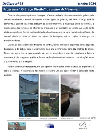 67
DeClara nº 72 Janeiro 2024
Programa “ O Braço Direito” da Junior Achievement
Quando chegamos à primeira barragem, Castelo do Bode, fizemos uma visita guiada pela
central hidroelétrica. Fomos ao interior da barragem, as galerias, visitamos a antiga sala de
comando, a grande sala onde estavam os transformadores, o nível que tinha as turbinas, o
nível abaixo das turbinas, as oficinas de mecânica e os armazéns de peças. Ao longo desta
visita o engenheiro foi-me explicando todo o funcionamento, de uma maneira simplificada, da
central, desde a razão da forma encurvada da barragem, até à criação da energia nos
transformadores.
Depois de ele acabar o seu trabalho na central, fomos almoçar e seguimos para a segunda
barragem, a de Cabril. Esta é a barragem mais alta de Portugal, com 132 metros de altura.
Nesta barragem tive a oportunidade de ver os engenheiros que lá trabalham a fazer a
manutenção de um grupo auxiliar e foi-me explicado como funcionam as comunicações entre
a EDP no Porto e as barragens.
Foi um dia muito interessante, em que aprendi muito sobre diversas áreas da engenharia e
sobre a energia. A experiência foi incrível e espero um dia poder voltar a participar neste
projeto.
Julia Garreti 11º D
 