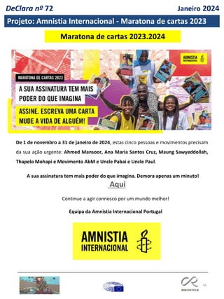 68
De 1 de novembro a 31 de janeiro de 2024, estas cinco pessoas e movimentos precisam
da sua ação urgente: Ahmed Mansoor, Ana Maria Santos Cruz, Maung Sawyeddollah,
Thapelo Mohapi e Movimento AbM e Uncle Pabai e Uncle Paul.
A sua assinatura tem mais poder do que imagina. Demora apenas um minuto!
Aqui
Continue a agir connosco por um mundo melhor!
Equipa da Amnistia Internacional Portugal
Maratona de cartas 2023.2024
Projeto: Amnistia Internacional - Maratona de cartas 2023
DeClara nº 72 Janeiro 2024
 