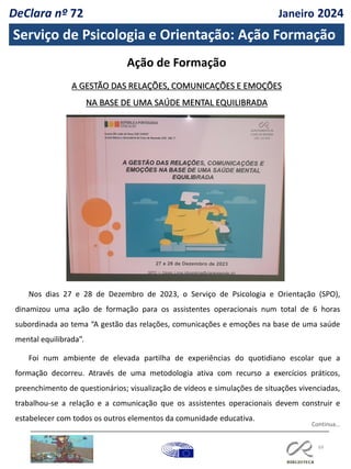 69
Serviço de Psicologia e Orientação: Ação Formação
Ação de Formação
A GESTÃO DAS RELAÇÕES, COMUNICAÇÕES E EMOÇÕES
NA BASE DE UMA SAÚDE MENTAL EQUILIBRADA
Nos dias 27 e 28 de Dezembro de 2023, o Serviço de Psicologia e Orientação (SPO),
dinamizou uma ação de formação para os assistentes operacionais num total de 6 horas
subordinada ao tema “A gestão das relações, comunicações e emoções na base de uma saúde
mental equilibrada”.
Foi num ambiente de elevada partilha de experiências do quotidiano escolar que a
formação decorreu. Através de uma metodologia ativa com recurso a exercícios práticos,
preenchimento de questionários; visualização de vídeos e simulações de situações vivenciadas,
trabalhou-se a relação e a comunicação que os assistentes operacionais devem construir e
estabelecer com todos os outros elementos da comunidade educativa.
Continua…
DeClara nº 72 Janeiro 2024
 