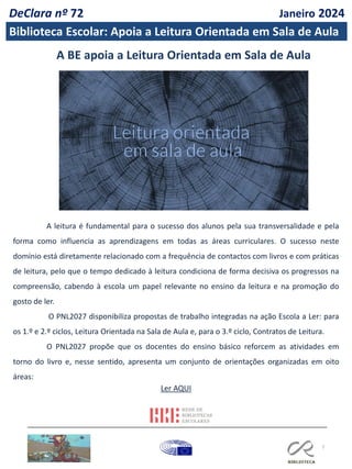 7
A BE apoia a Leitura Orientada em Sala de Aula
A leitura é fundamental para o sucesso dos alunos pela sua transversalidade e pela
forma como influencia as aprendizagens em todas as áreas curriculares. O sucesso neste
domínio está diretamente relacionado com a frequência de contactos com livros e com práticas
de leitura, pelo que o tempo dedicado à leitura condiciona de forma decisiva os progressos na
compreensão, cabendo à escola um papel relevante no ensino da leitura e na promoção do
gosto de ler.
O PNL2027 disponibiliza propostas de trabalho integradas na ação Escola a Ler: para
os 1.º e 2.º ciclos, Leitura Orientada na Sala de Aula e, para o 3.º ciclo, Contratos de Leitura.
O PNL2027 propõe que os docentes do ensino básico reforcem as atividades em
torno do livro e, nesse sentido, apresenta um conjunto de orientações organizadas em oito
áreas:
Ler AQUI
DeClara nº 72 Janeiro 2024
Biblioteca Escolar: Apoia a Leitura Orientada em Sala de Aula
 