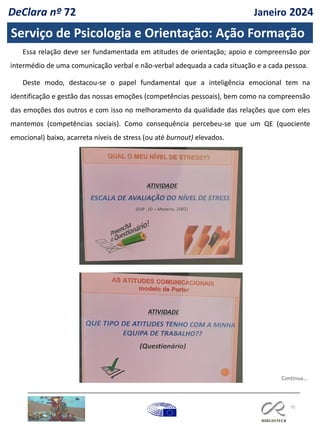 70
Essa relação deve ser fundamentada em atitudes de orientação; apoio e compreensão por
intermédio de uma comunicação verbal e não-verbal adequada a cada situação e a cada pessoa.
Deste modo, destacou-se o papel fundamental que a inteligência emocional tem na
identificação e gestão das nossas emoções (competências pessoais), bem como na compreensão
das emoções dos outros e com isso no melhoramento da qualidade das relações que com eles
mantemos (competências sociais). Como consequência percebeu-se que um QE (quociente
emocional) baixo, acarreta níveis de stress (ou até burnout) elevados.
Continua…
Serviço de Psicologia e Orientação: Ação Formação
DeClara nº 72 Janeiro 2024
 