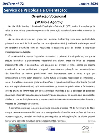 73
Serviço de Psicologia e Orientação:
Continua…
No dia 15 de Janeiro, o Serviço de Psicologia e Orientação (SPO) iniciou à semelhança de
todos os anos letivos passados o processo de orientação vocacional para todas as turmas do
9º ano.
As sessões decorrem em grupo em formato b-elearning com uma periodicidade
quinzenal num total de 7 a 8 sessões por turma (Janeiro a Maio). No final é enviado por email
um relatório detalhado com os resultados e sugestões para os alunos e respetivos
encarregados de educação.
O processo irá atravessar 3 grandes momentos: o primeiro é o diagnóstico, em que se
procura identificar o planeamento vocacional dos alunos antes do início do processo
propriamente dito e desmistificar um conjunto de crenças e mitos acerca da escolha
vocacional e carreira profissional; o segundo denomina-se exploração em que os objetivos
são: identificar os valores profissionais mais importantes para o aluno e que por
consequência devem estar presentes numa futura profissão; reconhecer os interesses /
tarefas / atividades que mais gostam e Identificar o tipo de raciocínio predominante (verbal;
abstrato; espacial e numérico) relacionando-o com os interesses profissionais e finalmente o
terceiro chama-se informação em que a principal finalidade é dar a conhecer os percursos
educativos e formativos após a conclusão do 9º ano e confrontar os alunos, com as avaliações
obtidas e com as disciplinas mais e menos atrativas face aos resultados obtidos durante o
Processo de Orientação Vocacional.
À semelhança do que já ocorreu antes do início do processo (27 de Novembro de 2023)
em que decorreu uma reunião para os encarregados de educação para explicar as fases e a
respetiva logística, também no final os encarregados de educação e/ou os alunos podem
marcar uma consulta individual para esclarecimentos / dúvidas.
Orientação Vocacional
(9º Ano e Agora?)
DeClara nº 72 Janeiro 2024
 