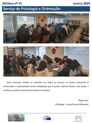 75
Serviço de Psicologia e Orientação:
Pelas primeiras sessões já ocorridas em todas as turmas, os alunos mostraram-se
interessados e participativos tendo verbalizado que o grande objetivo destas, será ajudar e
clarificar a escolha vocacional no próximo ano letivo
Diogo Lima
(Psicólogo – Escola Clara de Resende)
DeClara nº 72 Janeiro 2024
 