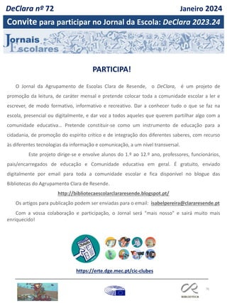 76
https://erte.dge.mec.pt/cic-clubes
O Jornal da Agrupamento de Escolas Clara de Resende, o DeClara, é um projeto de
promoção da leitura, de caráter mensal e pretende colocar toda a comunidade escolar a ler e
escrever, de modo formativo, informativo e recreativo. Dar a conhecer tudo o que se faz na
escola, presencial ou digitalmente, e dar voz a todos aqueles que querem partilhar algo com a
comunidade educativa… Pretende constituir-se como um instrumento de educação para a
cidadania, de promoção do espírito crítico e de integração dos diferentes saberes, com recurso
às diferentes tecnologias da informação e comunicação, a um nível transversal.
Este projeto dirige-se e envolve alunos do 1.º ao 12.º ano, professores, funcionários,
pais/encarregados de educação e Comunidade educativa em geral. É gratuito, enviado
digitalmente por email para toda a comunidade escolar e fica disponível no blogue das
Bibliotecas do Agrupamento Clara de Resende.
http://bibliotecaescolarclararesende.blogspot.pt/
Os artigos para publicação podem ser enviadas para o email: isabelpereira@clararesende.pt
Com a vossa colaboração e participação, o Jornal será "mais nosso" e sairá muito mais
enriquecido!
Convite para participar no Jornal da Escola: DeClara 2023.24
PARTICIPA!
DeClara nº 72 Janeiro 2024
 