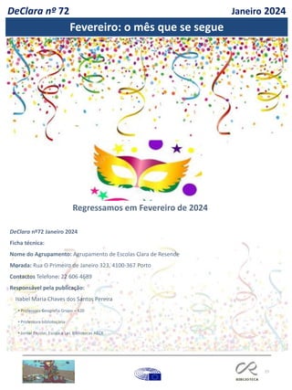 77
DeClara nº72 Janeiro 2024
Ficha técnica:
Nome do Agrupamento: Agrupamento de Escolas Clara de Resende
Morada: Rua O Primeiro de Janeiro 323, 4100-367 Porto
Contactos Telefone: 22 606 4689
Responsável pela publicação:
Isabel Maria Chaves dos Santos Pereira
• Professora Geografia Grupo – 420
• Professora bibliotecária
• Jornal Escolar, Escola a Ler, Bibliotecas AECR
A festa do dia de Todos-os-Santos é celebrada em honra de todos os santos.
Regressamos em Fevereiro de 2024
DeClara nº 72 Janeiro 2024
Fevereiro: o mês que se segue
 
