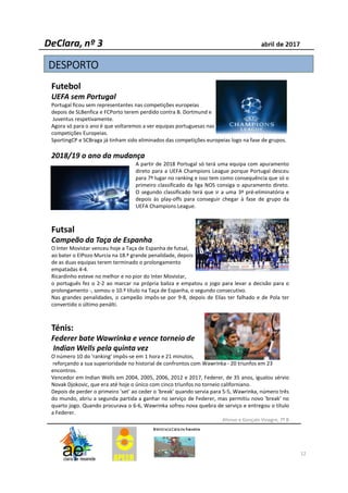 Futebol
UEFA sem Portugal
Portugal ficou sem representantes nas competições europeias
depois de SLBenfica e FCPorto terem perdido contra B. Dortmund e
Juventus respetivamente.
Agora só para o ano é que voltaremos a ver equipas portuguesas nas
competições Europeias.
SportingCP e SCBraga já tinham sido eliminados das competições europeias logo na fase de grupos.
2018/19 o ano da mudança
A partir de 2018 Portugal só terá uma equipa com apuramento
direto para a UEFA Champions League porque Portugal desceu
para 7º lugar no ranking e isso tem como consequência que só o
primeiro classificado da liga NOS consiga o apuramento direto.
O segundo classificado terá que ir a uma 3ª pré-eliminatória e
depois às play-offs para conseguir chegar à fase de grupo da
UEFA Champions League.
Futsal
Campeão da Taça de Espanha
O Inter Movistar venceu hoje a Taça de Espanha de futsal,
ao bater o ElPozo Murcia na 18.ª grande penalidade, depois
de as duas equipas terem terminado o prolongamento
empatadas 4-4.
Ricardinho esteve no melhor e no pior do Inter Movistar,
o português fez o 2-2 ao marcar na própria baliza e empatou o jogo para levar a decisão para o
prolongamento -, somou o 10.º título na Taça de Espanha, o segundo consecutivo.
Nas grandes penalidades, o campeão impôs-se por 9-8, depois de Elías ter falhado e de Pola ter
convertido o último penálti.
Ténis:
Federer bate Wawrinka e vence torneio de
Indian Wells pela quinta vez
O número 10 do 'ranking' impôs-se em 1 hora e 21 minutos,
reforçando a sua superioridade no historial de confrontos com Wawrinka - 20 triunfos em 23
encontros.
Vencedor em Indian Wells em 2004, 2005, 2006, 2012 e 2017, Federer, de 35 anos, igualou sérvio
Novak Djokovic, que era até hoje o único com cinco triunfos no torneio californiano.
Depois de perder o primeiro 'set' ao ceder o 'break' quando servia para 5-5, Wawrinka, número três
do mundo, abriu a segunda partida a ganhar no serviço de Federer, mas permitiu novo 'break' no
quarto jogo. Quando procurava o 6-6, Wawrinka sofreu nova quebra de serviço e entregou o título
a Federer.
Afonso e Gonçalo Vinagre, 7º B
12
DESPORTODESPORTODESPORTODESPORTO
 