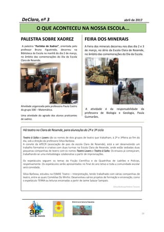 14
PALESTRA SOBRE XADREZ
A palestra “Partidas de Xadrez”, orientada pelo
professor Bruno Figueiredo, decorreu na
Biblioteca da Escola na manhã do dia 2 de março,
no âmbito das comemorações do Dia da Escola
Clara de Resende.
Atividade organizada pela professora Paula Castro
do grupo 500 – Matemática.
Uma atividade do agrado dos alunos praticantes
de xadrez.
FEIRA DOS MINERAIS
A Feira dos minerais decorreu nos dias dia 2 e 3
de março, no átrio da Escola Clara de Resende,
no âmbito das comemorações do Dia da Escola.
A atividade é da responsabilidade da
professora de Biologia e Geologia, Paula
Guimarães.
O QUE ACONTECEU NA NOSSA ESCOLA...
HáHáHáHá teatroteatroteatroteatro nononono ClaraClaraClaraClara dededede Resende,Resende,Resende,Resende, paraparaparapara alunos/asalunos/asalunos/asalunos/as dodododo 2222ºººº eeee 3333ºººº ciclociclociclociclo
TeatroTeatroTeatroTeatro àààà SoltaSoltaSoltaSolta e LoversLoversLoversLovers são os nomes de dois grupos de teatro que trabalham, à 2ª e 3ªfeira ao fim do
dia, sob a direção da professora Sílvia Barbosa.
A convite da APECR (associação de pais da escola Clara de Resende), está a ser desenvolvido um
trabalho formativo e criativo com duas turmas na Escola Clara de Resende, onde estão sediadas duas
pequenas companhias de teatro com os nomes TeatroTeatroTeatroTeatro LoversLoversLoversLovers e TeatroTeatroTeatroTeatro àààà SoltaSoltaSoltaSolta. Os ensaios já começaram,
trabalhando-se uma metodologia colaborativa a partir de improvisações.
Os espetáculos seguem os temas da Ficção Científica e da Quadrilhas de Ladrões e Polícias,
respetivamente. Os espetáculos serão apresentados no final do ano letivo e toda a comunidade escolar
será convidada.
Sílvia Barbosa, estudou na ESMAE Teatro – Interpretação, tendo trabalhado com várias companhias de
teatro, entre as quais Comédias Do Minho. Desenvolveu vários projetos de formação e encenação, como
o espetáculo TERRA ou leituras encenadas a partir de Jaime Salazar Sampaio.
Sílvia Barbosa/Helena Tavares
 