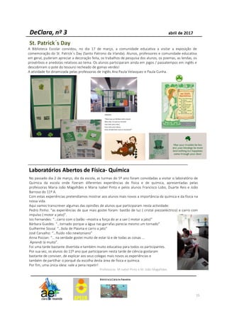 15
St. Patrick´s Day
A Biblioteca Escolar convidou, no dia 17 de março, a comunidade educativa a visitar a exposição de
comemoração do St. Patrick´s Day (Santo Patrono da Irlanda). Alunos, professores e comunidade educativa
em geral, puderam apreciar a decoração feita, os trabalhos de pesquisa dos alunos, os poemas, as lendas, os
provérbios e anedotas relativos ao tema. Os alunos participaram ainda em jogos / passatempos em inglês e
descobriram o pote do tesouro recheado de gomas verdes!
A atividade foi dinamizada pelas professoras de inglês Ana Paula Velasquez e Paula Cunha.
Laboratórios Abertos de Física- Química
No passado dia 2 de março, dia da escola, as turmas do 5º ano foram convidadas a visitar o laboratório de
Química da escola onde fizeram diferentes experiências de física e de química, apresentadas pelas
professoras Maria João Magalhães e Maria Isabel Pinto e pelos alunos Francisco Lobo, Duarte Reis e João
Barroso do 11º A.
Com estas experiências pretendíamos mostrar aos alunos mais novos a importância da química e da física na
nossa vida.
Aqui vamos transcrever algumas das opiniões de alunos que participaram nesta actividade:
Pedro Pinho: “as experiências de que mais gostei foram: bastão de luz ( cristal piezoeléctrico) e carro com
impulso ( motor a jato)”.
Isis Fernandes: “…carro com o balão –mostra a força do ar a sair ( motor a jato)”
Bárbara Guedes: “…tornado porque a água nas garrafas parecia mesmo um tornado”
Guilherme Sousa: “…bola de Plasma e carro a jato”
José Carvalho: “…fluido não newtoniano”
Anna Pozzan: “… na verdade gostei muito de estar lá e de todas as coisas …
Aprendi lá muito”.
Foi uma tarde bastante divertida e também muito educativa para todos os participantes.
Por sua vez, os alunos do 11º ano que participaram nesta tarde de ciência gostaram
bastante de conviver, de explicar aos seus colegas mais novos as experiências e
também de partilhar o porquê da escolha desta área de física e química.
Por fim, uma única ideia: vale a pena repetir!
Professoras M.Isabel Pinto e M. João Magalhães
 