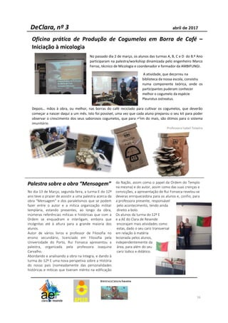 Oficina prática de Produção de Cogumelos em Borra de Café –
Iniciação à micologia
No passado dia 2 de março, os alunos das turmas A, B, C e D do 8.º Ano
participaram na palestra/workshop dinamizada pelo engenheiro Marco
Ferraz, técnico de Micologia e coordenador e formador da AMBIFUNGI.
A atividade, que decorreu na
biblioteca da nossa escola, consistiu
numa componente teórica, onde os
participantes puderam conhecer
melhor o cogumelo da espécie
Pleurotus ostreatus.
Depois… mãos à obra, ou melhor, nas borras do café reciclado para cultivar os cogumelos, que deverão
começar a nascer daqui a um mês. Isto foi possível, uma vez que cada aluno preparou o seu kit para poder
observar o crescimento dos seus saborosos cogumelos, que para além do mais, são ótimos para o sistema
imunitário.
Professora Isabel Teixeira
16
Palestra sobre a obra “Mensagem”
No dia 13 de Março, segunda-feira, a turma E do 12º
ano teve o prazer de assistir a uma palestra acerca da
obra "Mensagem" e dos paralelismos que se podem
fazer entre o autor e a mítica organização militar
templária, estando presentes, ao longo da obra,
inúmeras referências míticas e históricas que com a
Ordem se enquadram e interligam, embora que
incógnitas até à altura para a grande maioria dos
alunos.
Autor de vários livros e professor de Filosofia no
ensino secundário, licenciado em Filosofia pela
Universidade do Porto, Rui Fonseca apresentou a
palestra, organizada pela professora Joaquina
Carvalho.
Abordando e analisando a obra na íntegra, e dando à
turma do 12º E uma nova perspetiva sobre a História
do nosso país (nomeadamente das personalidades
históricas e míticas que tiveram mérito na edificação
da Nação, assim como o papel da Ordem do Templo
na mesma) e do autor, assim como das suas crenças e
convicções, a apresentação de Rui Fonseca revelou-se
deveras enriquecedora para os alunos e, confio, para
a professora presente, responsável
pelo acontecimento, tendo ainda
direito a bolo.
Os alunos da turma do 12º E
e a AE do Clara de Resende
encorajam mais atividades como
estas, dado o seu cariz transversal
em relação à matéria
lecionada pelos alunos,
independentemente da
área, para além do seu
cariz lúdico e didático.
 