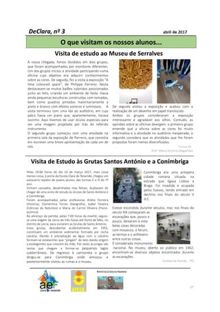 À nossa chegada, fomos divididos em dois grupos,
que foram acompanhados por monitores diferentes.
Um dos grupos iniciou a atividade participando numa
oficina cujo objetivo era adquirir conhecimentos
sobre as cores. De seguida, fez a visita à exposição “A
time coloured space”, de Philippe Parreno. Nesta
destacavam-se muitos balões coloridos posicionados
junto ao teto, criando um ambiente de festa. Havia
ainda pequenas esculturas construídas com tomadas,
bem como quadros pintados maioritariamente a
preto e branco com efeitos sonoros e luminosos. A
visita terminou com uma ida ao auditório, em cujo
palco havia um piano que, aparentemente, tocava
sozinho. Aqui tivemos de usar óculos especiais para
ver uma imagem projetada por trás do referido
instrumento.
O segundo grupo começou com uma atividade na
primeira sala da exposição de Parreno, que consistia
em escrever uma breve apresentação de cada um de
nós.
De seguida visitou a exposição e acabou com a
realização de um desenho em papel translúcido.
Ambos os grupos consideraram a exposição
interessante e agradável aos olhos. Contudo, as
opiniões sobre as oficinas divergem: o primeiro grupo
entende que a oficina sobre as cores foi muito
informativa e a atividade no auditório inesperada; o
segundo considera que as atividades que lhe foram
propostas foram menos diversificadas.
Turma 5D
Prof. Maria Antónia Magalhães
O que visitam os nossos alunos...
17
Visita de estudo ao Museu de Serralves
Pelas 19:00 horas do dia 10 de março 2017, mais coisa
menos coisa, à porta da Escola Clara de Resende, chegou um
autocarro repleto de jovens alunos, das turmas C e D do 7º
ano.
Vinham cansados, desalinhados mas felizes. Acabavam de
chegar de uma visita de estudo às Grutas de Santo António e
a Conímbriga.
Foram acompanhados pelas professoras Arlete Ferreira
(História), Clementina Torres (Geografia), Isabel Teixeira
(Ciências da Natureza) e Maria do Carmo Oliveira (Físico-
química).
Ao alvoroço da partida, pelas 7:00 horas da manhã, seguiu-
se uma viagem de cerca de três horas até Porto de Mós, no
distrito de Leiria, para visitarem as Grutas de Santo António.
Estas grutas, descobertas acidentalmente em 1955,
constituem um ambiente sedimentar formado por rocha
calcária. Devido à precipitação da água com o calcário
formam-se estalactites que “pingam” do teto dando origem
a estalagmites que crescem do chão. Por vezes as pingas são
tantas que chegam a formar-se pequenos lagos
subterrâneos. De regresso à camioneta o grupo
dirigiu-se para Conímbriga onde almoçou e
posteriormente visitou as ruínas e o museu.
Conímbriga era uma próspera
cidade romana situada na
estrada que ligava Lisboa a
Braga. Foi invadida e ocupada
pelos Suevos, tendo entrado em
declínio nos finais do século V
d.C.
Esteve escondida durante séculos, mas nos finais do
século XIX começaram as
escavações que, pouco a
pouco, deixaram à vista
belas casas decoradas
com mosaicos, o fórum,
as termas e o anfiteatro
entre outras coisas.
É considerada monumento
nacional. No museu, aberto ao público em 1962,
encontram-se diversos objetos encontrados durante
as escavações.
Guilherme Romão, 7ºC
Visita de Estudo às Grutas Santos António e a Conímbriga
 