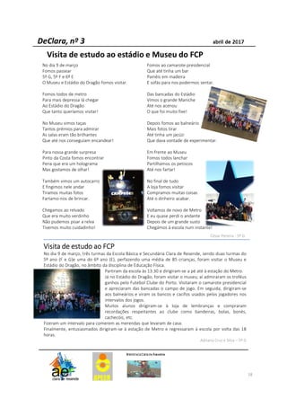 18
VisitaVisitaVisitaVisita dededede estudoestudoestudoestudo aoaoaoao FCPFCPFCPFCP
No dia 9 de março, três turmas da Escola Básica e Secundária Clara de Resende, sendo duas turmas do
5º ano (F e G)e uma do 6º ano (E), perfazendo uma média de 85 crianças, foram visitar o Museu e
Estádio do Dragão, no âmbito da disciplina de Educação Física.
Partiram da escola às 13:30 e dirigiram-se a pé até à estação do Metro.
Já no Estádio do Dragão, foram visitar o museu; aí admiraram os troféus
ganhos pelo Futebol Clube do Porto. Visitaram o camarote presidencial
e apreciaram das bancadas o campo de jogo. Em seguida, dirigiram-se
aos balneários e viram os bancos e cacifos usados pelos jogadores nos
intervalos dos jogos.
Muitos alunos dirigiram-se à loja de lembranças e compraram
recordações respeitantes ao clube como bandeiras, bolas, bonés,
cachecóis, etc.
Fizeram um intervalo para comerem as merendas que levaram de casa.
Finalmente, entusiasmados dirigiram-se à estação de Metro e regressaram à escola por volta das 18
horas.
Adriana Cruz e Silva – 5º G
No dia 9 de março
Fomos passear
5º G, 5º F e 6º E
O Museu e Estádio do Dragão fomos visitar.
Fomos todos de metro
Para mais depressa lá chegar
Ao Estádio do Dragão
Que tanto queríamos visitar!
No Museu vimos taças
Tantos prémios para admirar
As salas eram tão brilhantes
Que até nos conseguiam encandear!
Para nossa grande surpresa
Pinto da Costa fomos encontrar
Pena que era um holograma
Mas gostamos de olhar!
Também vimos um autocarro
E fingimos nele andar
Tiramos muitas fotos
Fartamo-nos de brincar.
Chegamos ao relvado
Que era muito verdinho
Não pudemos pisar a relva
Tivemos muito cuidadinho!
Fomos ao camarote presidencial
Que até tinha um bar
Painéis em madeira
E sofás para nos podermos sentar.
Das bancadas do Estádio
Vimos o grande Maniche
Até nos acenou
O que foi muito fixe!
Depois fomos ao balneário
Mais fotos tirar
Até tinha um jacúzi
Que dava vontade de experimentar.
Em frente ao Museu
Fomos todos lanchar
Partilhamos os petiscos
Até nos fartar!
No final de tudo
A loja fomos visitar
Compramos muitas coisas
Até o dinheiro acabar.
Voltamos de novo de Metro
E eu quase perdi o andante
Depois de um grande susto
Chegámos à escola num instante!
César Pereira - 5º G
Visita de estudo ao estádio e Museu do FCP
 