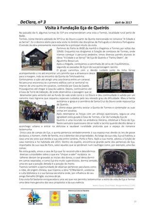 19
Visita à Fundação Eça de Queirós
No passado dia 9, algumas turmas do 11º ano empreenderam uma vista a Tormes, localidade rural perto de
Baião.
Tormes, nome literário adotado de Stª Cruz do Douro a partir da Quinta mencionada no romance “A Cidade e
as Serras”, foi o destino eleito para esta visita no âmbito das disciplinas de Português e Literatura Portuguesa.
O estudo da obra previamente mencionada foi o principal intuito da visita.
Partimos do Porto às 8h00 da manhã e chegámos a Tormes por voltas das
10h00. Enquanto nos dirigíamos à Estação de comboios de Tormes, onde
iríamos começar o percurso pedestre, vimos diversos painéis alusivos às
obras “A Cidade e as Serras” de Eça de Queirós e “Fanny Owen”, de
Agustinha Bessa-Luís.
Após a chegada, começámos a caminhada de cerca de 3 quilómetros,
seguindo as passadas de Eça e da sua personagem Jacinto.
O grupo caminhou com o devido cuidado junto da linha férrea
acompanhando o rio até encontrar um caminho que a atravessa e desce
para a margem, indo ao encontro da Quinta da Tenchoadinha.
Continuámos a subir até atingir uma casa branca entre um canavial.
No percurso encontrou-se o primeiro edifício com ar senhorial no
interior de uma quinta em socalcos, conhecida por Casa da Capela.
Prosseguimos até chegar à Casa da Ladeira. Depois, continuámos até
à Casa da Torre de Cabeção, de onde observámos a paisagem que se
desenvolve pela vertente até ao fundo do vale onde corre o rio Douro e deu continuidade à subida por um
caminho mais íngreme que requereu especiais cuidados pelo seu elevado grau de dificuldade. Mais à frente
avistámos a igreja e o cemitério de Santa Cruz do Douro onde repousa Eça
de Queirós.
A última etapa permitiu avistar a Quinta de Tormes e contemplar as suas
vinhas em socalcos.
Após retemperar as forças com um almoço queirosiano, seguiu-se uma
agradável visita guiada à Casa de Tormes, o lar da Fundação Eça de
Queirós e uma incursão na ambiência literária, inteletual e física de Eça.
Neste santuário queirosiano dá-se razão a Jacinto quando decidiu deixar o
aconchego urbano e entrar na deliciosa e saudável ruralidade profunda que o espaço do romance
testemunha.
Única casa de campo de Eça, a quinta pertencia verdadeiramente à sua esposa mas devido às leis de posse
da época, o homem, chefe de família, era o detentor das propriedades. Ao longo da sua vida, Eça só habitou a
casa uma vez visto que dividia a sua vida entre Londres, Porto e Paris. Após a sua morte, adotou a função de
casa memória e foi habitada até 2015. Dentro do espólio, encontra-se grande parte dos pertences de Eça,
importados da sua casa de Paris, salvo aqueles que se perderam num naufrágio como, por exemplo, uma das
camas.
Na visita guiada, vimos a casa de Eça que foi reconstruída e descobrimos
diversas curiosidades sobre o que era “chique a valer” na época: os
talheres deviam ter gravadas as iniciais dos donos; o casal devia dormir
em camas separadas; e como Eça era muito supersticioso, dormia sentado,
uma vez que a posição deitada é a posição do morto.
Tivemos também a oportunidade de observar pertences peculiares como
o robe, de origem chinesa, que inspirou a obra “O Mandarim, a extensa
e culta biblioteca e a sua famosa secretária onde, por influência do seu
amigo Ramalho Ortigão, escrevia de pé.
Esta visita foi bastante enriquecedora uma vez que nos permitiu testemunhar o estilo de vida de Eça e formar
uma ideia mais genuína dos seus propósitos e da sua vivência.
Beatriz Sousa, Clara Peláez, Margarida Pisco (11ºF)
 