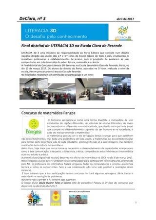 21
Final distrital da LITERACIA 3D na Escola Clara de Resende
LITERACIA 3D é uma iniciativa da responsabilidade da Porto Editora que consiste num desafio
nacional dirigido aos alunos dos 2.º e 3.º ciclos do Ensino Básico de todo o país, envolvendo os
respetivos professores e estabelecimentos de ensino, com o propósito de avaliarem as suas
competências em três dimensões do saber: leitura, matemática e ciência.
A Final distrital do Concurso Literacia 3D decorreu na Escola Secundária Clara de Resende, Porto, no
dia 10 de março 2017. Os alunos do distrito do Porto, apurados na 1ª fase, realizada a nível de
escola, vieram prestar provas à escola Clara de Resende.
No final todos receberam um certificado de participação e um livro!
ConcursoConcursoConcursoConcurso dededede matemáticamatemáticamatemáticamatemática PangeaPangeaPangeaPangea
O Concurso apresenta-se como uma forma divertida e motivadora de unir
estudantes de regiões diferentes, de sistemas de ensino diferentes, de níveis
socioeconómicos diferentes numa só atividade, que devido ao importante papel
que cumpre no desenvolvimento cognitivo do ser humano e na sociedade, é
cada vez mais promovida: a matemática.
A matemática procura ser o elo de ligação destas crianças para que partilhem
não só conhecimentos, mas toda uma experiência de vida. Assim, a matemática sai do contexto escolar
para formar parte da própria vida de cada estudante, promovendo não só a aprendizagem, mas também
a aplicação desta ciência no quotidiano.
Além disto, hoje mais que nunca torna-se necessário o desenvolvimento de capacidades interpessoais
como a boa comunicação, o respeito, a tolerância, a ética, competências estas intrínsecas à matemática
e ao seu estudo e prática.
A primeira fase (digital nas escolas) decorreu na oficina de informática na ESCR no dia 9 de março 2017.
Nove corajosos alunos do 5ºE sentaram-se ao computador para participarem neste concurso, promovido
pelo ME. A professora de informática Nazaré preparou todos os computadores e prestou assistência
técnica a todos os concorrentes. Sem a sua colaboração não teria sido possível a realização deste
concurso.
É bom saberes que a tua participação nestes concursos te trará algumas vantagens: dá-te treino e
velocidade na resolução de problemas.
Não tens nada a perder e há sempre algo a ganhar!
O nosso aluno DavidDavidDavidDavid DuarteDuarteDuarteDuarte TelesTelesTelesTeles eeee CastroCastroCastroCastro está de parabéns! Passou à 2ª fase do concurso que
decorrerá no dia 8 de abril 2017.
 