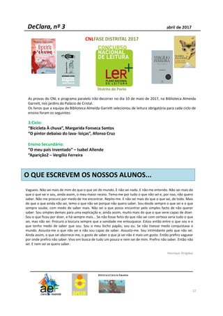 22
CNLFASE DISTRITAL 2017
Distrito do Porto
As provas do CNL e programa paralelo irão decorrer no dia 10 de maio de 2017, na Biblioteca Almeida
Garrett, nos jardins do Palácio de Cristal.
Os livros que a equipa da Biblioteca Almeida Garrett selecionou de leitura obrigatória para cada ciclo de
ensino foram os seguintes:
3:Ciclo:
“Bicicleta À chuva”, Margarida Fonseca Santos
“O pintor debaixo do lava- loiças”, Afonso Cruz
Ensino Secundário:
“O meu país inventado” – Isabel Allende
“Aparição2 – Vergílio Ferreira
Vagueio. Não sei mais de mim do que o que sei do mundo. E não sei nada. E não me entendo. Não sei mais do
que o que sei e sou, ainda assim, o meu maior receio. Temo-me por tudo o que não sei e, por isso, não quero
saber. Não me procuro por medo de me encontrar. Repito-me. E não sei mais do que o que sei, de todo. Mais
do que o que ainda não sei, temo o que não sei porque não quero saber. Sou desde sempre o que sei e o que
sempre soube, com medo de saber mais. Não sei o que posso encontrar pelo simples facto de não querer
saber. Sou simples demais para uma explicação e, ainda assim, muito mais do que o que serei capaz de dizer.
Sou o que ficou por dizer, e há sempre mais... Se não fosse feito do que não sei com certeza seria tudo o que
sei, mas não sei. Procuro a loucura sempre que a sanidade me enlouquece. Estou então entre o que sou e o
que tenho medo de saber que sou. Sou o meu bicho papão, sou eu. Se não tivesse medo conquistava o
mundo. Assusta-me o que não sei e não sou capaz de saber. Assusto-me. Sou intimidante pelo que não sei.
Ainda assim, o que sei aborrece-me, o gosto de saber o que já sei não é mais um gosto. Então prefiro vaguear
por onde prefiro não saber. Vivo em busca de tudo um pouco e nem sei de mim. Prefiro não saber. Então não
sei. E nem sei se quero saber.
Henrique Strigidae
O QUE ESCREVEM OS NOSSOS ALUNOS...
 