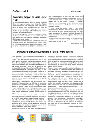 23
Conteúdo alegre de uma alma
triste
Ao contrário do que se possa pensar, as pessoas tristes não
têm a alma negra. As pessoas tristes têm a alma cheia de
cores com as quais não conseguem pintar o mundo. De
facto, as pessoas tristes nem aparentam ser tristes. As
pessoas tristes são as pensativas, as que andam sempre
aluadas, as que são alegres e fazem todos rir, mas que
explodem de quando em quando.
A minha alma de pessoa triste é em tons de azul. Azul do
céu limpo num dia de Verão, azul do mar bravo durante
uma tempestade, azul tão escuro que parece preto e azul
tão claro que parece branco.
A minha alma também tem sons, um diferente para cada
estado de espírito. Nos dias tempestuosos sinto as cordas
da 5ª sinfonia de Beethoven a quererem furar-me a pele,
os sopros a ecoarem-me no cérebro e a música como um
todo a explodir dentro de mim. Nos dias tristes sinto
Mozart, melancólico, a deslizar entre os meus nervos, a
fluidez das vozes corais a correr me nas veias. Nos dias
alegres toda eu sou música. Tímpanos e timbales
ribombam nos meus ossos, o Carnaval de Veneza cresce
dentro de mim e música salta de mim como se de pura
energia se tratasse.
A minha alma de pessoa triste é por vezes
incompreendida. A minha alma de pessoa triste é por
vezes insultada. A minha alma de pessoa triste vive num
estado permanente de solidão e quietude. E depois de
anos a viver assim, a minha alma de pessoa triste aprendeu
a ser recusada.
Mas existem outras almas tristes que se tornaram amigas
da minha, e juntas brincam num jardim de felicidade onde
tudo é música em tons de azul.
Leonor Santos, 12ºG
Passo agora para a pen os apontamentos que guardo no
meu caderno de história.
Escrevo à mão. Não porque o considere mais puro ou mais
nobre, apenas porque sou displicente o suficiente para me
alhear da aula de história e escrever sobre o que me vai na
mente. Preocupa-me a inevitabilidade da minha presunção.
Mas faz-me questionar... Não será a presunção uma
particularidade inevitável do ser humano? E será que tem
necessariamente de ser considerado algo mau, ou pelo
menos algo que gera más consequências? Porque ser ou
não uma coisa má à partida é discutível, mas parece-me
mais consensual que a presunção é capaz de trazer boas
consequências. Ou, pelo menos, que está muitas vezes
presente, mesmo que não a sintamos, na raiz de algumas
das nossas ações.
Até que ponto a presunção não anda de mãos dadas com o
altruísmo? Vejamos primeiro a definição de presunção.
"Sentimento ou opinião de valorização que alguém tem em
relação a si próprio.". Apesar de esta definição mostrar que
a presunção é uma posição de alguém para consigo mesmo,
esta não existe sem um termo de comparação, e implica
quase sempre acharmo-nos também melhor que um ou
outro.
Assim sendo, será legítimo perguntar até que ponto alguns
dos atos de altruísmo não partem de posições presunçosas?
Se eu decido ajudar alguém desfavorecido a "endireitar" a
sua vida, não estou necessária e inevitavelmente a
considerar-me mais capacitado do que essa pessoa para
"endireitar" a sua própria vida? E não estarei assim a ser
presunçoso por me considerar capaz de gerir a minha
própria vida e ainda ajudar na dos outros?
Considero o altruísmo no seu estado puro algo bastante
implausível. Na minha opinião, praticamente todas as
nossas ações de bondade e caridade derivam de inclinações
egoístas e egocêntricas. Seja por uma motivação superficial
ligada ao desejo de sustentar uma reputação e cultivar uma
boa aparência, ou por motivos mais profundos como a
procura de paz de espírito e o desejo de nos sentirmos
melhor com nós próprios.
Foquemo-nos um pouco nas ações de voluntariado, como a
"Sopa dos Pobres" ou o "Banco Alimentar". Não questiono o
seu caráter importante na vida dos mais desfavorecidos, até
porque a minha relutância prende-se mais com aqueles que
o praticam e afirmam que o fazem para se aproximarem dos
que têm menos, de forma a reduzir um pouco o "fosso"
entre classes. Ora, na minha opinião, as ações de
voluntariado, por mais benéficas que sejam, só contribuem
para aumentar ainda mais esse "fosso". Mesmo com a
melhor das intenções, uma pessoa que ajuda outra, não
está a aproximar-se dela, está-se a colocar num patamar de
superioridade intelectual/espiritual/monetária, etc.
(dependendo da circunstância).
Por exemplo, se eu ajudar alguém que me fez mal no
passado, não me vou colocar ao nível dessa pessoa, mas sim
num patamar superior do ponto de vista espiritual. Se eu
ajudar alguém que sabe menos que eu num teste, vou
demonstrar superioridade intelectual. Se eu ajudar um
pedinte, vou demonstrar superioridade monetária.
Seguindo este raciocínio, podemos ver que, na maior parte
das vezes, o altruísmo resulta num distanciar de realidades
que acaba por, de forma inevitável, aumentar o "fosso"
entre classes.
Eduardo Canavez, 12ºano
Presunção, altruísmo, egoísmo e "fosso" entre classes
 