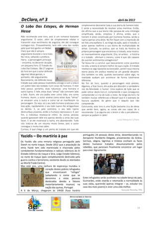 24
O Lobo Das Estepes, de Herman
Hesse
Não recomendo este livro, pois é um romance bastante
angustiante. O autor, além de simplesmente relatar e
transmitir esse sentimento de angústia, ele até consegue
contagiar-nos. Provavelmente, terá sido uma das razões
pelo qual terá ganho um Nobel.
Claro que não é sempre
angustiante durante o livro todo.
No início, saltando o prefácio,
Harry - a personagem principal
- encontra, no decorrer da ação,
um pequeno livro: O Tratado do
Lobo Das Estepes. São 27 páginas
do livro em que o autor defende
algumas ideias geniais, e
portanto, não angustiantes.
Basicamente, ele defende nesse
tratado que cada pessoa insatisfeita consigo e com a vida é
um pobre lobo das estepes num corpo de humano. E este
lobo possui, portanto, duas naturezas: uma humana e
outra lupina. E nele, estas duas “almas” não convivem lado
a lado. Assim, ele ora podia viver como lobo, ora como
humano. Assim, o autor analisa como estas duas “almas”
se encaram uma à outra e como tal se manifestam na
personagem. Ou seja, se o seu lado humano praticava uma
boa ação, rapidamente o seu lado lupino lhe arreganhava
os dentes. E, se pelo contrário, o seu lado lupino
destrunfava prazeres, então o humano reprovava-o. E, por
fim, o indivíduo revelava-se infeliz. As outras pessoas
quando gostavam dele era apenas devido a umas das suas
faces. E se ele mostrasse a outra, era abandonado. Tudo
isto trata-se de um resumo muito breve, pois o autor
consegue ir muito mais além.
Curioso, é que chega a um ponto do tratado em que ele
simplesmente desmente toda a sua teoria de homem-lobo.
E sente a necessidade de resolver estas mentiras. Então,
ele afirma que a sua teoria não passava de uma mitologia
simplificada, senão, simplista. E afirma, então, que o
homem é antes constituído por inúmeras facetas, sendo a
lupina apenas uma delas. No fim fiquei com a impressão de
ter lido uma epifania. E, ao longo da ação, após o tratado, o
autor apenas reafirma a sua teoria de multiplicidade de
almas. Contudo, na prática, que se trata da história da
própria personagem que encontrou o tratado, esta mostra-
se invariavelmente angustiante. Ora, se ambos - a história
e o tratado - afirmam o mesmo, como é que são capazes
de suscitar sentimentos antagónicos?
Tal levou-me a concluir que basicamente como acontece
na vida, a teoria é sempre melhor do que a ação. O tratado
revelara-se algo bastante esclarecedor, porém essa mesma
teoria posta em prática revelou-se um grande desastre.
Ora também na vida, quando teorizamos sobre algo, na
realidade acabam por acontecer de forma totalmente
diferente.
No fim do livro, quando a personagem está prestes,
digamos, a ficar louco, ele acaba por descobrir a verdadeira
raiz da felicidade: o humor. Uma espécie de lição que se
pode retirar deste livro é: compreende o que conseguires
compreender e ri-te de tudo o resto. Ao longo do livro, há
também muitas referências a Mozart que é o exemplo da
loucura saudável, do génio que ri daquilo que não
compreende.
Concluindo, este livro é uma ficção bastante rica de ideias
que vendo bem, agora, as coisas até sou capaz de o
recomendar. E se alguma vez o lerem e não o perceberem,
sempre se podem rir dele!
Luísa Mesquita 12ºano
Yazidis – Do martírio à paz
Os Yazidis são uma minoria religiosa perseguida pelo
Daesh no norte Iraque. Desde 2012 que a população da
etnia Yazidi tem sido martirizada e chacinada pelos
combatentes fundamentalistas e radicais islâmicos do EI
(Estado Islâmico do Iraque e Síria, vulgo Estado Islâmico),
no norte do Iraque (país completamente destruído pela
guerra contra o terrorismo, existente desde os atentados
ao World Trade Centre).
Mas este ano, uma ranhura de esperança inundou o
coração destes pobres refugiados
que encontraram “refúgio”
(adaptando o nome que se
denomina a estas pessoas
deslocadas devido a fatores
maioritariamente insanos) na
nação das quinas, Portugal.
A 6 de Março, chegaram às 14h00 (fuso horário
português) 24 pessoas desta etnia, desembarcando no
Aeroporto Humberto Delgado, provenientes da Grécia.
Sorrisos, alegria, lágrimas e tristeza enchiam as faces
destes humanos tratados desumanamente pelos
rebeldes, que pareciam finalmente encontrar um lugar
para viver dignamente.
Estes refugiados serão acolhidos na cidade berço do país,
Guimarães, onde viverão e retomarão a normalidade às
suas vidas, querendo apenas integrar – se, estudar (no
caso dos mais jovens) e viver uma vida melhor.
Gonçalo Roncha, 9ºG
 