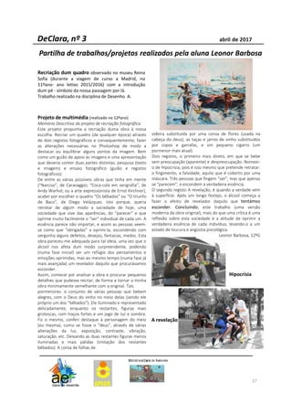 27
Recriação dum quadro observado no museu Reina
Sofia (durante a viagem de curso a Madrid, no
11ºano- ano letivo 2015/2016) com a introdução
dum pé - símbolo da nossa passagem por lá.
Trabalho realizado na disciplina de Desenho A.
Partilha de trabalhos/projetos realizados pela aluna Leonor Barbosa
Projeto de multimédia (realizado no 12ºano)
Memória Descritiva do projeto de recriação fotográfica
Este projeto propunha a recriação duma obra à nossa
escolha. Recriar um quadro (de qualquer época) através
de dois registos fotográficos e consequentemente, fazer
as alterações necessárias no Photoshop de modo a
destacar ou equilibrar alguns pontos da imagem. Bem
como um guião de apoio às imagens e uma apresentação
que deveria conter duas partes distintas: pesquisa (texto
e imagem) e ensaio fotográfico (guião e registos
fotográficos).
De entre as várias possíveis obras que tinha em mente
(“Narciso”, de Caravaggio; “Coca-cola em serigrafia”, de
Andy Warhol; ou a arte expressionista de Ernst Kirchner),
acabei por escolher o quadro “Os bêbados” ou “O triunfo
de Baco”, de Diego Velázquez. Isto porque, queria
retratar de algum modo a sociedade de hoje, uma
sociedade que vive das aparências, do “parecer” e que
oprime muito facilmente o “ser” individual de cada um. A
essência parece não importar, e assim as pessoas veem-
se como que “obrigadas” a oprimi-la, escondendo com
vergonha alguns defeitos, desejos, fantasias, medos. Esta
obra pareceu-me adequada para tal ideia, uma vez que o
álcool nos afeta dum modo surpreendente, podendo
(numa fase inicial) ser um refúgio dos pensamentos e
emoções oprimidas, mas ao mesmo tempo (numa fase já
mais avançada) um revelador daquilo que procurávamos
esconder.
Assim, comecei por analisar a obra e procurar pequenos
detalhes que pudesse recriar, de forma a tornar a minha
obra minimamente semelhante com a original. Tais
pormenores: o conjunto de várias pessoas que bebem
alegres, com o Deus do vinho no meio delas (sendo ele
próprio um dos “bêbados”). Ele iluminado e representado
delicadamente, enquanto os restantes, figuras mais
grotescas, com traços fortes e um jogo de luz e sombra.
Fiz o mesmo, conferi destaque à personagem do meio
(eu mesma), como se fosse o “deus”, através de várias
alterações da luz, exposição, contraste, vibração,
saturação, etc. Deixando as duas restantes figuras menos
iluminadas e mais pálidas (imitação dos restantes
bêbados). A coroa de folhas de
videira substituída por uma coroa de flores (usada na
cabeça do deus), as taças e jarros de vinho substituídos
por copos e garrafas, e um pequeno cigarro (um
pormenor mais atual).
Dois registos, o primeiro mais direto, em que se bebe
sem preocupação (aparente) e despreocupação. Nomeei-
o de Hipocrisia, pois é isso mesmo que pretende retratar:
o fingimento, a falsidade, aquilo que é coberto por uma
máscara. Três pessoas que fingem “ser”, mas que apenas
se “parecem”, e escondem a verdadeira essência.
O segundo registo A revelação, é quando a verdade vem
à superfície. Após um longo festejo, o álcool começa a
fazer o efeito de revelador daquilo que tentámos
esconder. Concluindo, este trabalho (uma versão
moderna da obra original), mais do que uma crítica é uma
reflexão sobre esta sociedade e a atitude de oprimir a
verdadeira essência de cada indivíduo, levando-o a um
estado de loucura e angústia psicológica.
Leonor Barbosa, 12ºG
Hipocrisia
A revelação
 