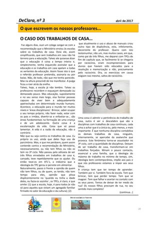 Faz alguns dias, ouvi um colega zangar-se com a
recomendação que o Ministério enviou às escolas
sobre os trabalhos de casa. Dizia ele, assim
simplificando, que sem trabalhos em casa não há
terreno para a educação. Talvez ele quisesse dizer
que a educação é coisa a tempo inteiro e,
simplesmente, tenha esquecido assinalar que a
educação e os trabalhos em casa apelam a todas
as vertentes da educação. Assim fosse isto o que
o referido professor pretendia, assinaria eu por
baixo. Não, de todo, não que me tenha parecido.
Mas na altura prescindi de me manifestar. A pulga
ficou a roer atrás da orelha.
Talvez, hoje, a escola já não lembre. Talvez os
professores recordem e esqueçam demasiado ou
demasiado pouco. Mas educação, supostamente
e no seu senso mais largo, visa formar pessoas
capazes de viver bem e adequadamente
apetrechadas em determinado mundo humano.
Acontece, a educação para o mundo ter muitos
níveis e ‘áreas disciplinares’. Brincar, saber ocupar
o seu tempo próprio, não fazer nada, estar com
os pais e irmãos, divertir-se e enfastiar-se… são
áreas fundamentais na formação de uma criança
e de um adolescente. Outra coisa é a
escolarização da vida. Coisa que só posso
lamentar. A vida é a razão da educação, não o
contrário.
Não que eu seja contra os trabalhos de casa. Eu
próprio os uso, ainda que deles faça uso de
parcimónia. Mas, e que me perdoem, quem assim
contende contra a recomendação do Ministério,
necessariamente, ou não tem filhos ou não os
tem no 3º ciclo. Não passou pela odisseia de ver
três filhos enredados em trabalhos de casa e,
cansado, teve repetidamente que os ajudar. Ou
então teve-os em ATL’s, a indústria que a
ideologia do TPC gerou e persiste em alimentar.
Naturalmente, passo à frente a opinião de quem
não tem filhos, ou de quem, os tendo, não tem
tempo para eles, opinião que plissa
displicentemente no ‘quando eu tinha a idade
deles, eu fazia-os sozinho´, os TPCs, é claro, e que
omite: (1) que a escola, hoje, é para todos (e não
só para aqueles que viviam um agregado familiar
firmado no valor da educação e da cultura); (2)
que atualmente o uso e abuso de manuais criou
outro tipo de displicência, esta, infelizmente,
decorrente do professor. Quero com isto
testemunhar, não um, mas muitos casos, em que,
como pai de três filhos, me deparei com TPCs de
fim de capítulo que, se facilmente lá se chegaria
por raciocínio, eram incompreensíveis para
alunos que haviam sido educados para a
resolução e memorização e não, precisamente
pelo raciocínio. Ora, os exercícios em causa
exigiam isso mesmo, saltos de raciocínio.
Uma coisa é admitir a pertinência do trabalho de
casa, outra é ver o descalabro que são x
disciplinas com trabalhos de casa contínuos, cada
uma a achar que é a única ou, pelo menos, a mais
importante. É que nenhuma disciplina contabiliza
os demais trabalhos de casa, ninguém,
internamente, se apercebe da avalanche que
provoca. Este fenómeno torna-se assustador no
3º ciclo, com a quantidade de disciplinas. Deixam
de ser trabalho de casa, transformam-se em
trabalhos forçados. Minam o pouco contacto,
essencial a uma família, que a ideologia do
máximo de trabalho no mínimo de tempo, sim,
ideologia bem contemporânea, impõe aos pais e
que nós professores estamos a impor aos seus
filhos.
A criança tem que ter tempo de aprender.
Também por si. Também fora da escola. Tem que
brincar, tem que perder tempo. Tem que se
magoar. Tem que falhar e acertar no contato com
os seus pares. Temos de deixar de ter medo da
rua! Os nossos filhos precisam de rua, no seu
sentido mais completo!
(continua...)
28
O que escrevem os nossos professores...
O CASO DOS TRABALHOS DE CASA…
 