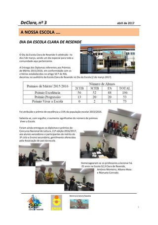 3
DIA DA ESCOLA CLARA DE RESENDE
O Dia da Escola Clara de Resende é celebrado no
dia 2 de março, sendo um dia especial para toda a
comunidade aqui pertencente.
A Entrega dos Diplomas referentes aos Prémios
de Mérito 2015/2016, em conformidade com os
critérios estabelecidos no artigo 50.º do RIA,
decorreu no auditório da Escola Clara de Resende no Dia da Escola (2 de março 2017)
Foi atribuído o prémio de excelência a 15% da população escolar 2015/2016.
Salienta-se, com orgulho, o aumento significativo do número de prémios
Viver a Escola.
Foram ainda entregues os diplomas e prémios do
Concurso Nacional de Leitura, 11ª edição 2016/2017,
aos alunos vencedores e participantes de mérito do
3º ciclo e Ensino secundário, gentilmente oferecidos
pela Associação de pais da escola.
Homenagearam-se os professores a lecionar há
25 anos na Escola S2,3 Clara de Resende,
António Monteiro, Albano Maia
e Manuela Conrado.
A NOSSA ESCOLA ….
 