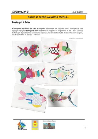 30
O QUE SE EXPÕE NA NOSSA ESCOLA…
Portugal é Mar
As disciplinas de Oficina de Artes e Geografia trabalharam em conjunto para a realização de uma
exposição / projeto “Portugal é Mar” no âmbito do programa de alargamento da ZEE - Zona Exclusiva
de Portugal. O produto final consistiu na exposição, no átrio da Escola/BE, de desenhos com colagens,
esculturas mobiles de “Peixes” e "Mapas".
Professor João Pereira
 