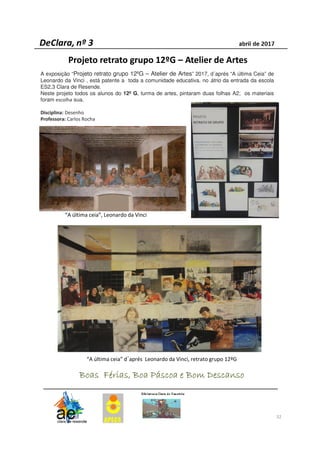 32
A exposição “Projeto retrato grupo 12ºG – Atelier de Artes” 2017, d´aprés “A última Ceia” de
Leonardo da Vinci , está patente a toda a comunidade educativa, no átrio da entrada da escola
ES2,3 Clara de Resende.
Neste projeto todos os alunos do 12º G, turma de artes, pintaram duas folhas A2; os materiais
foram escolha sua.
Disciplina: Desenho
Professora: Carlos Rocha
Boas Férias, Boa Páscoa e Bom DescansoBoas Férias, Boa Páscoa e Bom DescansoBoas Férias, Boa Páscoa e Bom DescansoBoas Férias, Boa Páscoa e Bom Descanso
“A última ceia”, Leonardo da Vinci
“A última ceia” d´aprés Leonardo da Vinci, retrato grupo 12ºG
Projeto retrato grupo 12ºG – Atelier de Artes
 