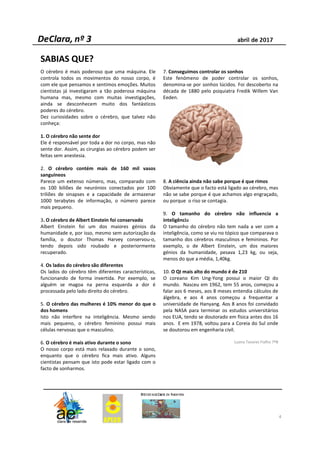 O cérebro é mais poderoso que uma máquina. Ele
controla todos os movimentos do nosso corpo, é
com ele que pensamos e sentimos emoções. Muitos
cientistas já investigaram a tão poderosa máquina
humana mas, mesmo com muitas investigações,
ainda se desconhecem muito dos fantásticos
poderes do cérebro.
Dez curiosidades sobre o cérebro, que talvez não
conheça:
1. O cérebro não sente dor
Ele é responsável por toda a dor no corpo, mas não
sente dor. Assim, as cirurgias ao cérebro podem ser
feitas sem anestesia.
2. O cérebro contém mais de 160 mil vasos
sanguíneos
Parece um extenso número, mas, comparado com
os 100 biliões de neurónios conectados por 100
triliões de sinapses e a capacidade de armazenar
1000 terabytes de informação, o número parece
mais pequeno.
3. O cérebro de Albert Einstein foi conservado
Albert Einstein foi um dos maiores génios da
humanidade e, por isso, mesmo sem autorização da
família, o doutor Thomas Harvey conservou-o,
tendo depois sido roubado e posteriormente
recuperado.
4. Os lados do cérebro são diferentes
Os lados do cérebro têm diferentes características,
funcionando de forma invertida. Por exemplo, se
alguém se magoa na perna esquerda a dor é
processada pelo lado direito do cérebro.
5. O cérebro das mulheres é 10% menor do que o
dos homens
Isto não interfere na inteligência. Mesmo sendo
mais pequeno, o cérebro feminino possui mais
células nervosas que o masculino.
6. O cérebro é mais ativo durante o sono
O nosso corpo está mais relaxado durante o sono,
enquanto que o cérebro fica mais ativo. Alguns
cientistas pensam que isto pode estar ligado com o
facto de sonharmos.
7. Conseguimos controlar os sonhos
Este fenómeno de poder controlar os sonhos,
denomina-se por sonhos lúcidos. Foi descoberto na
década de 1880 pelo psiquiatra Fredik Willem Van
Eeden.
8. A ciência ainda não sabe porque é que rimos
Obviamente que o facto está ligado ao cérebro, mas
não se sabe porque é que achamos algo engraçado,
ou porque o riso se contagia.
9. O tamanho do cérebro não influencia a
inteligência
O tamanho do cérebro não tem nada a ver com a
inteligência, como se viu no tópico que comparava o
tamanho dos cérebros masculinos e femininos. Por
exemplo, o de Albert Einstein, um dos maiores
génios da humanidade, pesava 1,23 kg, ou seja,
menos do que a média, 1,40kg.
10. O QI mais alto do mundo é de 210
O coreano Kim Ung-Yong possui o maior QI do
mundo. Nasceu em 1962, tem 55 anos, começou a
falar aos 6 meses, aos 8 meses entendia cálculos de
álgebra, e aos 4 anos começou a frequentar a
universidade de Hanyang. Aos 8 anos foi convidado
pela NASA para terminar os estudos universitários
nos EUA, tendo se doutorado em física antes dos 16
anos. E em 1978, voltou para a Coreia do Sul onde
se doutorou em engenharia civil.
Luana Tavares Fialho 7ºB
SABIAS QUE?
4
 