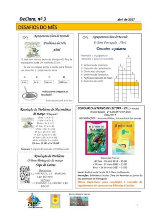 5
Agrupamento Clara de ResendeAgrupamento Clara de ResendeAgrupamento Clara de ResendeAgrupamento Clara de Resende
O Bom Português - Abril
Descobre a palavraDescobre a palavraDescobre a palavraDescobre a palavra
Preenche o crucigrama e
descobre a palavra escondida
1- Sinónimo de contrário.
2- Conjunto de castanheiros.
3- Diminutivo de papel.
4- Sinónimo de fantástico.
5- Particípio passado de fazer.
6- Anónimo de sorte.
Agrupamento Clara de ResendeAgrupamento Clara de ResendeAgrupamento Clara de ResendeAgrupamento Clara de Resende
Problema do MêsProblema do MêsProblema do MêsProblema do Mês
AbrilAbrilAbrilAbril
O José tem no seu prato do almoço 400 fios de
esparguete, cada um medindo 15 cm.
Se ele os colasse ponta a ponta para formar
um único fio o comprimento seria:
Indica como chegaste aoIndica como chegaste aoIndica como chegaste aoIndica como chegaste ao
resultado?resultado?resultado?resultado?
Elaborado pelo prof. Artur Neri
A B C D
6 km 6o m 6oo cm 6000 mm
Resolução do Problema de MatemáticaResolução do Problema de MatemáticaResolução do Problema de MatemáticaResolução do Problema de Matemática
de marçode marçode marçode março “ O Segredo”“ O Segredo”“ O Segredo”“ O Segredo”
1º dia – 1 x 3 = 3
2º dia – 3 x 3 = 9
3º dia – 9 x 3 = 27
4º dia – 27 x 3 = 81
5º dia – 81 x 3 = 243
6º dia – 243 x 3 = 729
7º dia – 729 x 3 = 2 187
8º dia – 2 187 x 3 = 6 561
9º dia – 6 561 x 3 = 19 683
10º dia10º dia10º dia10º dia –––– 19 683 x 3 = 59 04919 683 x 3 = 59 04919 683 x 3 = 59 04919 683 x 3 = 59 049
Resposta:Resposta:Resposta:Resposta: O segredo foi contado a 59 049 pessoas.
Resolução do ProblemaResolução do ProblemaResolução do ProblemaResolução do Problema
O Bom Português de março
Sopa de LetrasSopa de LetrasSopa de LetrasSopa de Letras
Horizontais
L.2 –RAPAZOTE; L.4- BARBICHA;
L.10- BOTINHA
Verticais
L.2- FILHINHO; L.9- CASEBRE; L.10-
RIACHO
.
4
2
3
5
1
6
CONCURSO INTERNO DE LEITURA - CIL (2ª edição)
Ensino Básico - 2º Ciclo (5º e 6º ano)
2016/2017
INFORMAÇÕES: Livros escolhidos, datas e local das provas
Datas das Provas:
•1ª fase - 26 abril 2017 – 15:00
•2ª fase - 17 maio 2017 – 15:00
Final – 24 de maio 2017 – 15:00
Local: Auditório da Escola S2,3 Clara de Resende
Inscrições: Biblioteca Escolar Clara de Resende ou junto do
teu professor de Português
Obras disponíveis para requisição e consulta de
regulamento do concurso na Biblioteca Escolar.
 