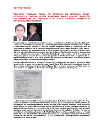 NOTA DE PRENSA
DECLARAN FUNDADA QUEJA DE DERECHO EN DENUNCIA PENAL
INTERPUESTA CONTRA JAVIER HUMBERTO BERRU VARGAS, ABOGADO
TESTAFERRO DEL EX – PRESIDENTE DE LA CORTE SUPREMA, FRANCISCO
ARTEMIO TAVARA CORDOVA
Demostrando que no todo se encuentra corrompido en el Ministerio Publico de la ciudad de Trujillo
– Perú, una valiente Fiscal Superior de la Fiscalía Superior Penal de la mencionada ciudad norteña
ha declarado Fundada en parte la Queja de Derecho interpuesta contra la Disposición Fiscal de
archivamiento definitivo de la denuncia penal interpuesta contra Javier Humberto Berru Vargas,
abogado testaferro del ex presidente de la Corte Suprema de Justicia, Francisco Artemio Távara
Córdova, el cual había sido denunciado por los delitos de Falsificación parcial de documentos
Públicos ( falsificación de Letra de Cambio), Defraudación y otros delitos en la denuncia penal
interpuesta por el suscrito en su calidad de gerente de Hostal David SRL en agravio de su
representada por lo que la Sra. Fiscal Superior ha dispuesto que se prosiga con la investigación
preparatoria contra el denunciado abogado testaferro.
Con la copia del contrato de prestación de servicios profesionales de fecha 06 de julio de 1995
firmado entre el socio mayorista del actual Hostal David SRL, Químico Farmacéutico Abelardo
Cerna Pérez y el abogado Francisco Artemio Távara Córdova cuando todavía era un ―don nadie‖ es
decir antes de ser magistrado del Poder Judicial que se ha adjuntado a la denuncia:
se demuestra incontrovertiblemente que el ex Presidente de la Corte Suprema de Justicia del Perú,
Francisco Artemio Távara Córdova fue nuestro abogado y por ende existe un interés personal de
despojarnos del inmueble del referido Hostal a través de su abogado testaferro Javier Humberto
Berrtu Vargas por medio de la corrupción judicial y por lo tanto se explica toda las acciones que ha
realizado el mencionado ex – presidente de de la Corte Suprema para encubrir a su abogado
testaferro quien pretende despojar a sus legítimos dueños en la ciudad de Trrujillo – Perú de un
inmueble de cinco pisos valorizado en $ 200,000.00 dólares americanos donde funciona el Hostal
David SRL y en donde también funcionan las oficinas de la prestigiosa asociación ―justicia sin
corrupción y educación con alimentación‖, la cual ha destituido a varios poderosos magistrados
corruptos en el norte del país:
 