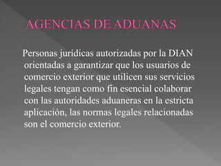 Personas jurídicas autorizadas por la DIAN 
orientadas a garantizar que los usuarios de 
comercio exterior que utilicen sus servicios 
legales tengan como fin esencial colaborar 
con las autoridades aduaneras en la estricta 
aplicación, las normas legales relacionadas 
son el comercio exterior. 
 