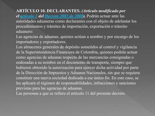 ARTÍCULO 10. DECLARANTES. (Artículo modificado por 
el artículo 1 del Decreto 2883 de 2008). Podrán actuar ante las 
autoridades aduaneras como declarantes con el objeto de adelantar los 
procedimientos y trámites de importación, exportación o tránsito 
aduanero: 
Las agencias de aduanas, quienes actúan a nombre y por encargo de los 
importadores y exportadores. 
Los almacenes generales de depósito sometidos al control y vigilancia 
de la Superintendencia Financiera de Colombia, quienes podrán actuar 
como agencias de aduanas respecto de las mercancías consignadas o 
endosadas a su nombre en el documento de transporte, siempre que 
hubieren obtenido la autorización para ejercer dicha actividad por parte 
de la Dirección de Impuestos y Aduanas Nacionales, sin que se requiera 
constituir una nueva sociedad dedicada a ese único fin. En este caso, se 
les aplicará el régimen de responsabilidades, infracciones y sanciones 
previstas para las agencias de aduanas. 
Las personas a que se refiere el artículo 11 del presente decreto. 
 
