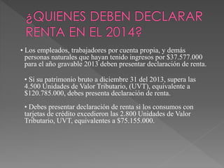 • Los empleados, trabajadores por cuenta propia, y demás 
personas naturales que hayan tenido ingresos por $37.577.000 
para el año gravable 2013 deben presentar declaración de renta. 
• Si su patrimonio bruto a diciembre 31 del 2013, supera las 
4.500 Unidades de Valor Tributario, (UVT), equivalente a 
$120.785.000, debes presenta declaración de renta. 
• Debes presentar declaración de renta si los consumos con 
tarjetas de crédito excedieron las 2.800 Unidades de Valor 
Tributario, UVT, equivalentes a $75.155.000. 
 