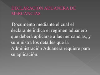 Documento mediante el cual el 
declarante indica el régimen aduanero 
que deberá aplicarse a las mercancías, y 
suministra los detalles que la 
Administración Aduanera requiere para 
su aplicación. 
 