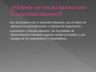 Son declarantes ante la autoridad aduanera, con el objeto de 
adelantar los procedimientos y trámites de importación , 
exportación o tránsito aduanero, las Sociedades de 
Intermediación Aduanera, quienes actúan en nombre y por 
encargo de los importadores y exportadores. 
 
