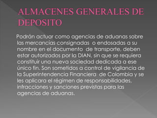Podrán actuar como agencias de aduanas sobre 
las mercancías consignadas o endosadas a su 
nombre en el documento de transporte, deben 
estar autorizados por la DIAN, sin que se requiera 
constituir una nueva sociedad dedicada a ese 
único fin. Son sometidos a control de vigilancia de 
la Superintendencia Financiera de Colombia y se 
les aplicara el régimen de responsabilidades, 
infracciones y sanciones previstas para las 
agencias de aduanas. 
 