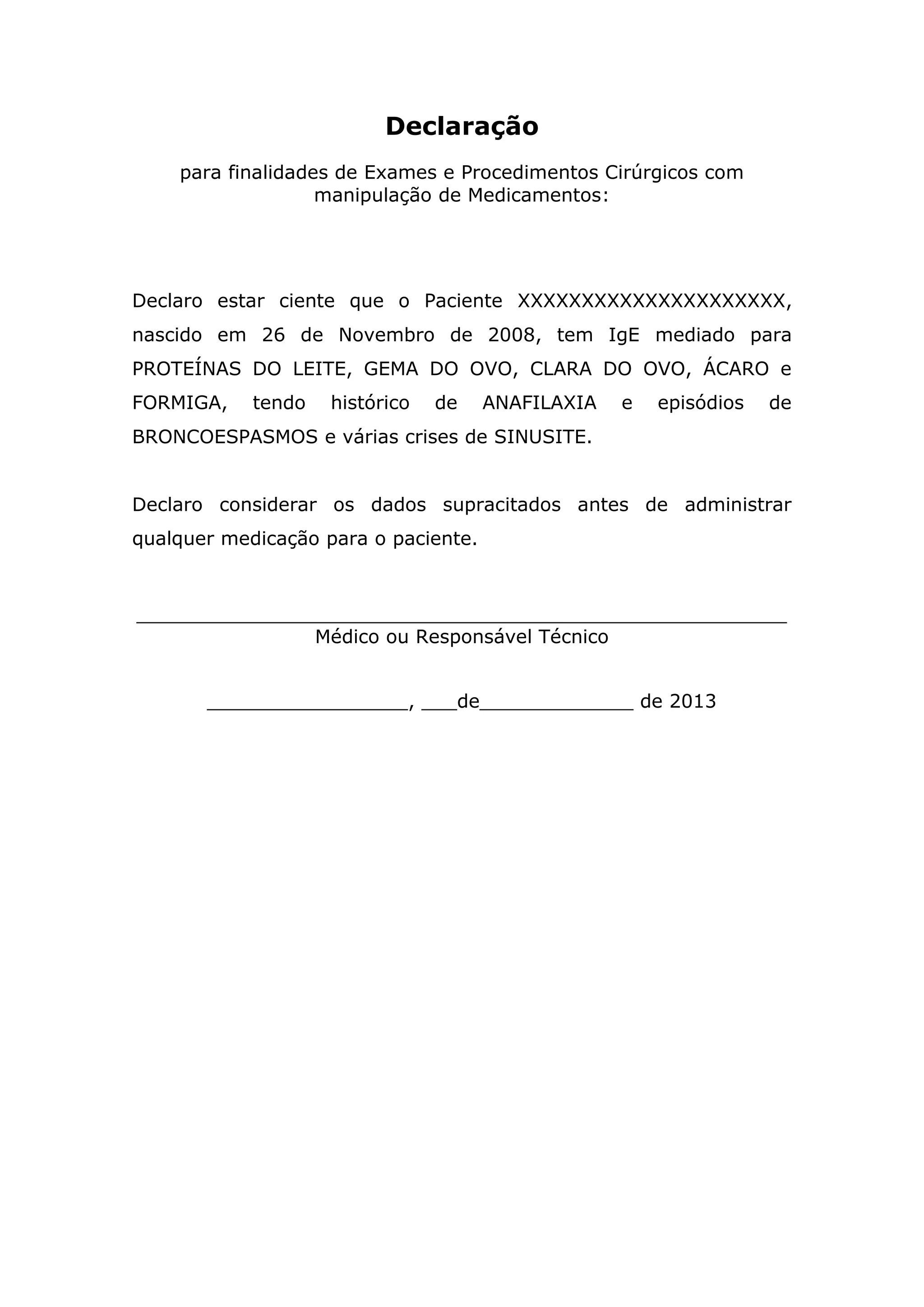 Declaração
para finalidades de Exames e Procedimentos Cirúrgicos com
manipulação de Medicamentos:
Declaro estar ciente que o Paciente XXXXXXXXXXXXXXXXXXXXX,
nascido em 26 de Novembro de 2008, tem IgE mediado para
PROTEÍNAS DO LEITE, GEMA DO OVO, CLARA DO OVO, ÁCARO e
FORMIGA, tendo histórico de ANAFILAXIA e episódios de
BRONCOESPASMOS e várias crises de SINUSITE.
Declaro considerar os dados supracitados antes de administrar
qualquer medicação para o paciente.
_______________________________________________________
Médico ou Responsável Técnico
_________________, ___de_____________ de 2013