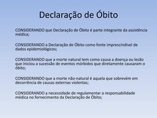 Declaração de Óbito	CONSIDERANDO que Declaração de Óbito é parte integrante da assistência médica;	CONSIDERANDO a Declaração de Óbito como fonte imprescindível de dados epidemiológicos;CONSIDERANDO que a morte natural tem como causa a doença ou lesão que iniciou a sucessão de eventos mórbidos que diretamente causaram o óbito;CONSIDERANDO que a morte não-natural é aquela que sobrevém em decorrência de causas externas violentas;CONSIDERANDO a necessidade de regulamentar a responsabilidade médica no fornecimento da Declaração de Óbito;