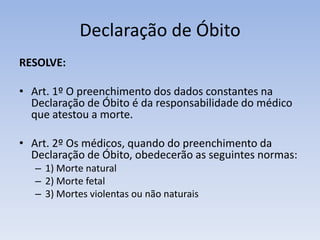 Declaração de ÓbitoRESOLVE: Art. 1º O preenchimento dos dados constantes na Declaração de Óbito é da responsabilidade do médico que atestou a morte.Art. 2º Os médicos, quando do preenchimento da Declaração de Óbito, obedecerão as seguintes normas:1) Morte natural2) Morte fetal3) Mortes violentas ou não naturais