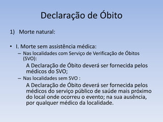 Declaração de ÓbitoMorte natural:I. Morte sem assistência médica:Nas localidades com Serviço de Verificação de Óbitos (SVO):		A Declaração de Óbito deverá ser fornecida pelos 	médicos do SVO;Nas localidades sem SVO :		A Declaração de Óbito deverá ser fornecida pelos 	médicos do serviço público de saúde mais próximo 	do local onde ocorreu o evento; na sua ausência, 	por qualquer médico da localidade.