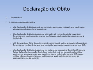 Declaração de ÓbitoMorte natural:II. Morte com assistência médica: a) A Declaração de Óbito deverá ser fornecida, sempre que possível, pelo médico que vinha prestando assistência ao paciente.b) A Declaração de Óbito do paciente internado sob regime hospitalar deverá ser fornecida pelo médico assistente e, na sua falta por médico substituto pertencente à instituição.c) A declaração de óbito do paciente em tratamento sob regime ambulatorial deverá ser fornecida por médico designado pela instituição que prestava assistência, ou pelo SVO;d) A Declaração de Óbito do paciente em tratamento sob regime domiciliar (Programa Saúde da Família, internação domiciliar e outros) deverá ser fornecida pelo médico pertencente ao programa ao qual o paciente estava cadastrado, ou pelo SVO, caso o médico não consiga correlacionar o óbito com o quadro clínico concernente ao acompanhamento do paciente.