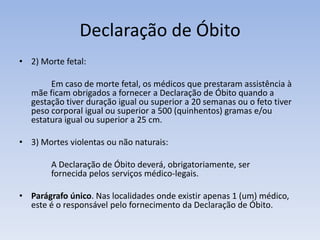 Declaração de Óbito2) Morte fetal:		Em caso de morte fetal, os médicos que prestaram assistência à mãe ficam obrigados a fornecer a Declaração de Óbito quando a gestação tiver duração igual ou superior a 20 semanas ou o feto tiver peso corporal igual ou superior a 500 (quinhentos) gramas e/ou estatura igual ou superior a 25 cm.3) Mortes violentas ou não naturais:		A Declaração de Óbito deverá, obrigatoriamente, ser 	fornecida pelos serviços médico-legais.Parágrafo único. Nas localidades onde existir apenas 1 (um) médico, este é o responsável pelo fornecimento da Declaração de Óbito.