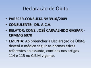Declaração de ÓbitoPARECER-CONSULTA Nº 3916/2009CONSULENTE:  DR. A.C.A.RELATOR: CONS. JOSÉ CARVALHIDO GASPAR - CRMMG 6070EMENTA: Ao preencher a Declaração de Óbito, deverá o médico seguir as normas éticas referentes ao assunto, contidas nos artigos 114 e 115 no C.E.M vigente. 