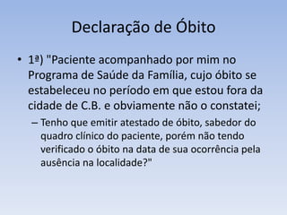 Declaração de Óbito1ª) "Paciente acompanhado por mim no Programa de Saúde da Família, cujo óbito se estabeleceu no período em que estou fora da cidade de C.B. e obviamente não o constatei; Tenho que emitir atestado de óbito, sabedor do quadro clínico do paciente, porém não tendo verificado o óbito na data de sua ocorrência pela ausência na localidade?" 