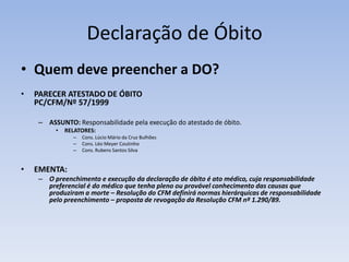 Declaração de ÓbitoQuem deve preencher a DO?PARECER ATESTADO DE ÓBITO PC/CFM/Nº 57/1999ASSUNTO: Responsabilidade pela execução do atestado de óbito.RELATORES: Cons. Lúcio Mário da Cruz BulhõesCons. Léo Meyer CoutinhoCons. Rubens Santos Silva EMENTA:O preenchimento e execução da declaração de óbito é ato médico, cuja responsabilidade preferencial é do médico que tenha pleno ou provável conhecimento das causas que produziram a morte – Resolução do CFM definirá normas hierárquicas de responsabilidade pelo preenchimento – proposta de revogação da Resolução CFM nº 1.290/89.