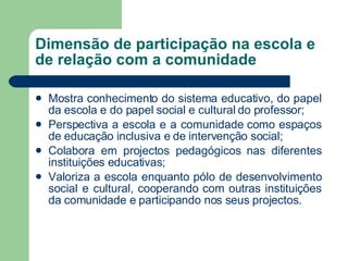 Dimensão de participação na escola e de relação com a comunidade Mostra conhecimento do sistema educativo, do papel da escola e do papel social e cultural do professor; Perspectiva a escola e a comunidade como espaços de educação inclusiva e de intervenção social; Colabora em projectos pedagógicos nas diferentes instituições educativas; Valoriza a escola enquanto pólo de desenvolvimento social e cultural, cooperando com outras instituições da comunidade e participando nos seus projectos. 