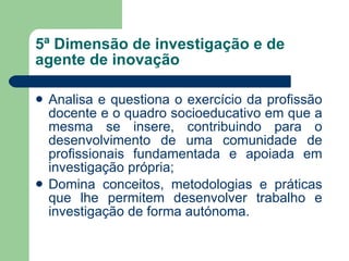 5ª Dimensão de investigação e de agente de inovação Analisa e questiona o exercício da profissão docente e o quadro socioeducativo em que a mesma se insere, contribuindo para o desenvolvimento de uma comunidade de profissionais fundamentada e apoiada em investigação própria; Domina conceitos, metodologias e práticas que lhe permitem desenvolver trabalho e investigação de forma autónoma. 