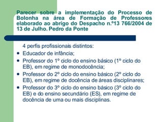 Parecer sobre a implementação do Processo de Bolonha na área de Formação de Professores elaborado ao abrigo do Despacho n.º13 766/2004 de 13 de Julho. Pedro da Ponte 4 perfis profissionais distintos: Educador de infância; Professor do 1º ciclo do ensino básico (1º ciclo do EB), em regime de monodocência; Professor do 2º ciclo do ensino básico (2º ciclo do EB), em regime de docência de áreas disciplinares; Professor do 3º ciclo do ensino básico (3º ciclo do EB) e do ensino secundário (ES), em regime de docência de uma ou mais disciplinas. 