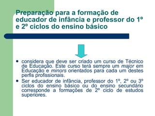 Preparação para a formação de educador de infância e professor do 1º e 2º ciclos do ensino básico considera que deve ser criado um curso de Técnico de Educação. Este curso terá sempre um  major  em Educação e  minors  orientados para cada um destes perfis profissionais. Ser educador de infância, professor do 1º, 2º ou 3º ciclos do ensino básico ou do ensino secundário corresponde a formações de 2º ciclo de estudos superiores.  