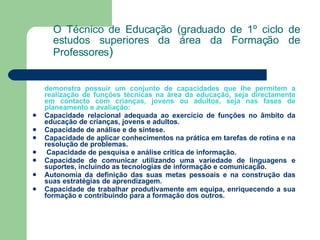 O Técnico de Educação (graduado de 1º ciclo de estudos superiores da área da Formação de Professores ) demonstra possuir um conjunto de capacidades que lhe permitem a realização de funções técnicas na área da educação, seja directamente em contacto com crianças, jovens ou adultos, seja nas fases de planeamento e avaliação: Capacidade relacional adequada ao exercício de funções no âmbito da educação de crianças, jovens e adultos. Capacidade de análise e de síntese. Capacidade de aplicar conhecimentos na prática em tarefas de rotina e na resolução de problemas. Capacidade de pesquisa e análise crítica de informação. Capacidade de comunicar utilizando uma variedade de linguagens e suportes, incluindo as tecnologias de informação e comunicação. Autonomia da definição das suas metas pessoais e na construção das suas estratégias de aprendizagem. Capacidade de trabalhar produtivamente em equipa, enriquecendo a sua formação e contribuindo para a formação dos outros. 
